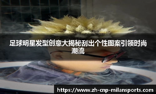 足球明星发型创意大揭秘刮出个性图案引领时尚潮流